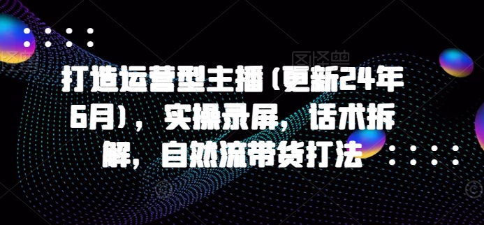 打造运营型主播(更新24年11月)，实操录屏，话术拆解，自然流带货打法-朽念云创