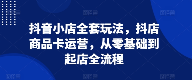 抖音小店全套玩法，抖店商品卡运营，从零基础到起店全流程-朽念云创