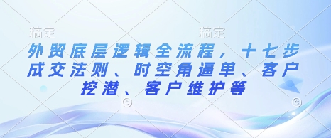 外贸底层逻辑全流程，十七步成交法则、时空角逼单、客户挖潜、客户维护等-朽念云创