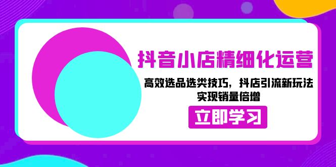 抖音小店精细化运营：高效选品选类技巧，抖店引流新玩法，实现销量倍增-朽念云创