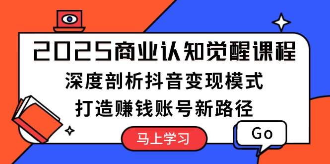 2025商业认知觉醒课程：深度剖析抖音变现模式，打造赚钱账号新路径-朽念云创