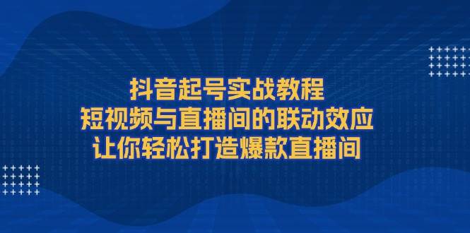 抖音起号实战教程，短视频与直播间的联动效应，让你轻松打造爆款直播间-朽念云创