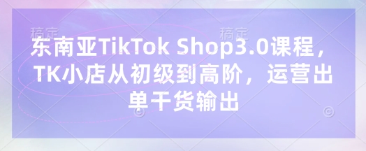 东南亚TikTok Shop3.0课程,TK小店从初级到高阶,运营出单干货输出-朽念云创