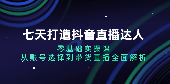 七天打造抖音直播达人：零基础实操课，从账号选择到带货直播全面解析-朽念云创