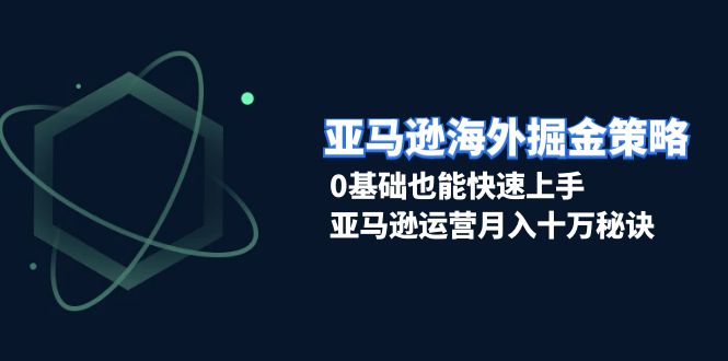 亚马逊海外掘金策略，0基础也能快速上手，亚马逊运营月入十万秘诀-朽念云创