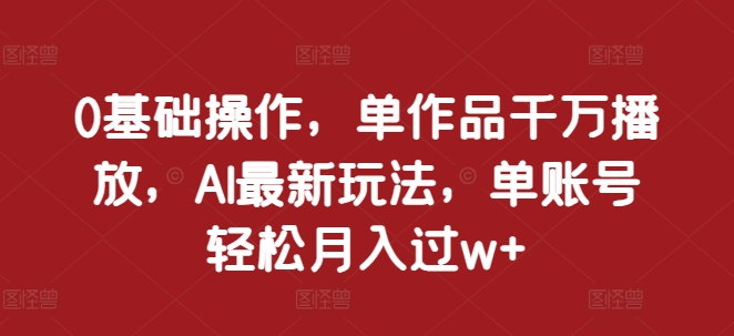 0基础操作，单作品千万播放，AI最新玩法，单账号轻松月入过w+【揭秘】-朽念云创