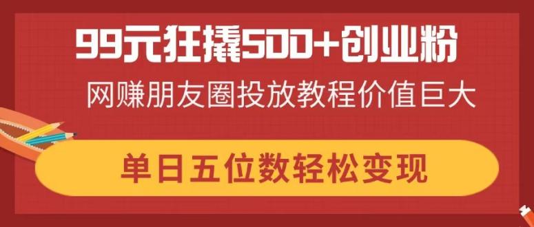 99元狂撬500+创业粉，网赚朋友圈投放教程价值巨大，单日五位数轻松变现-朽念云创