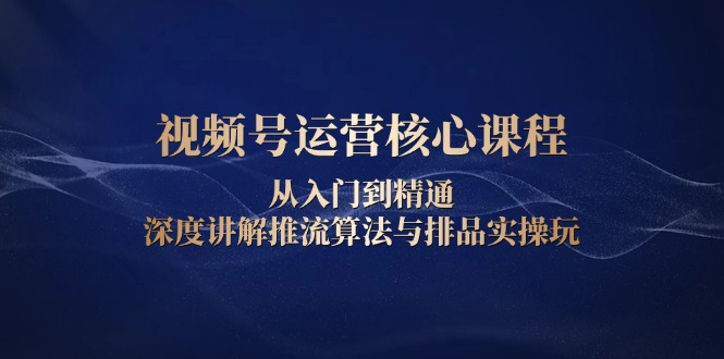 视频号运营核心课程，从入门到精通，深度讲解推流算法与排品实操玩-朽念云创